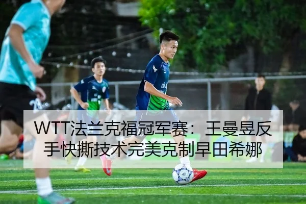 WTT法兰克福冠军赛：王曼昱反手快撕技术完美克制早田希娜